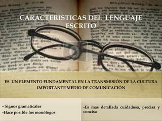 CARACTERISTICAS DEL LENGUAJE ESCRITO 
ES UN ELEMENTO FUNDAMENTAL EN LA TRANSMISIÓN DE LA CULTURA IMPORTANTE MEDIO DE COMUNICACIÓN 
- Signos gramaticales 
-Hace posible los monólogos 
-Es mas detallada cuidadosa, precisa y concisa  