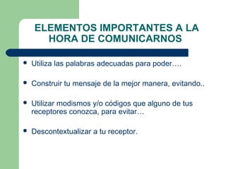 ELEMENTOS IMPORTANTES A LA
HORA DE COMUNICARNOS
 Utiliza las palabras adecuadas para poder….
 Construir tu mensaje de la mejor manera, evitando..
 Utilizar modismos y/o códigos que alguno de tus
receptores conozca, para evitar…
 Descontextualizar a tu receptor.
 