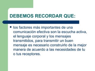 DEBEMOS RECORDAR QUE:
 los factores más importantes de una
comunicación efectiva son la escucha activa,
el lenguaje corporal y los mensajes
transmitidos, para transmitir un buen
mensaje es necesario construirlo de la mejor
manera de acuerdo a las necesidades de tu
o tus receptores.
 