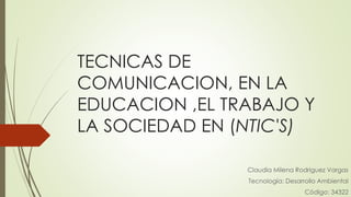 TECNICAS DE
COMUNICACION, EN LA
EDUCACION ,EL TRABAJO Y
LA SOCIEDAD EN (NTIC'S)
Claudia Milena Rodriguez Vargas
Tecnología: Desarrollo Ambiental
Código: 34322
 