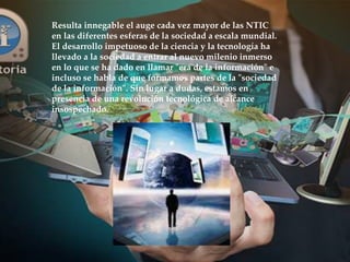 Resulta innegable el auge cada vez mayor de las NTIC
en las diferentes esferas de la sociedad a escala mundial.
El desarrollo impetuoso de la ciencia y la tecnología ha
llevado a la sociedad a entrar al nuevo milenio inmerso
en lo que se ha dado en llamar "era de la información" e
incluso se habla de que formamos partes de la "sociedad
de la información". Sin lugar a dudas, estamos en
presencia de una revolución tecnológica de alcance
insospechado.
 