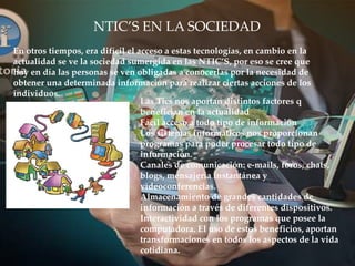 NTIC’S EN LA SOCIEDAD
En otros tiempos, era difícil el acceso a estas tecnologías, en cambio en la
actualidad se ve la sociedad sumergida en las NTIC’S, por eso se cree que
hoy en día las personas se ven obligadas a conocerlas por la necesidad de
obtener una determinada información para realizar ciertas acciones de los
individuos.
Las Tics nos aportan distintos factores q
benefician en la actualidad
Fácil acceso a todo tipo de información
Los sistemas informáticos nos proporcionan
programas para poder procesar todo tipo de
información.
Canales de comunicación: e-mails, foros, chats,
blogs, mensajería instantánea y
videoconferencias.
Almacenamiento de grandes cantidades de
información a través de diferentes dispositivos.
Interactividad con los programas que posee la
computadora. El uso de estos beneficios, aportan
transformaciones en todos los aspectos de la vida
cotidiana.
 