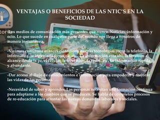 -Los medios de comunicación más presentes que nunca. Noticias, información y
ocio. Lo que sucede en cualquier parte del mundo nos llega a nosotros de
manera instantánea.
-Vivimos continuos avances científicos, nuevas tecnologías como la telefonía, la
informática, la ingeniería genética, etc. -La información esta ahí, la tenemos al
alcance desde la pc, el celular, la televisión, la radio, etc. Es información rápida
y abundante.
-Dar acceso al flujo de conocimientos e información para empoderar y mejorar
las vidas de las personas.
-Necesidad de saber y aprender. Las personas necesitan una formación continua
para adaptarse a los cambios que se producen. Se habla de completos procesos
de re-educación para afrontar las nuevas demandas laborales y sociales.
VENTAJAS O BENEFICIOS DE LAS NTIC’S EN LA
SOCIEDAD
 
