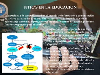 NTIC’S EN LA EDUCACION
La capacidad y la competitividad en el manejo de información y comunicación
es la clave para ayudar a los estudiantes a utilizar a lo largo de su vida el
aprendizaje como medio para resolver problemas, actuar éticamente, planear el
futuro y prepararse para el cambio.
La educación debe asegurar de que todos
tengan acceso a las nuevas tecnologías de
la información y comunicación, el acceso
equitativo es fundamental para lograr las
metas y expectativas de nuestra Reforma
Educativa.
Las tecnologías de la información y la
comunicación (TIC) pueden contribuir al
acceso universal a la educación, la
igualdad en la instrucción, el ejercicio de
la enseñanza y el aprendizaje de calidad y
el desarrollo profesional de los docentes,
así como a la gestión dirección y
administración más eficientes del sistema
educativo.
 