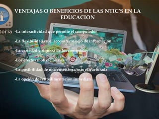 VENTAJAS O BENEFICIOS DE LAS NTIC’S EN LA
EDUCACION
-La interactividad que permite el computador
-La flexibilidad en el acceso y manejo de información
-La variedad y riqueza de los contenidos
-Los efectos motivacionales
-La posibilidad de una enseñanza más estructurada
-La opción de retroalimentación inmediata.
 