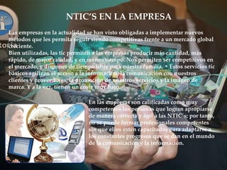NTIC’S EN LA EMPRESA
En las empresas son calificadas como muy
competentes las personas que logran apropiarse
de manera correcta y ágil a las NTIC´s; por tanto,
no se puede formar profesionales competentes
sin que ellos estén capacitados para adaptarse a
los constantes progresos que se dan en el mundo
de la comunicación y la información.
Las empresas en la actualidad se han visto obligadas a implementar nuevos
métodos que les permita seguir siendo competitivas frente a un mercado global
creciente.
Bien utilizadas, las tic permiten a las empresas producir más cantidad, más
rápido, de mejor calidad, y en menos tiempo. Nos permiten ser competitivos en
el mercado, y disponer de tiempo libre para nuestra familia. • Estos servicios tic
básicos agilizan el acceso a la información, la comunicación con nuestros
clientes y proveedores, la promoción de nuestros servicios y la imagen de
marca. Y a la vez, tienen un coste muy bajo.
 