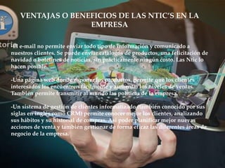 -El e-mail no permite enviar todo tipo de información y comunicado a
nuestros clientes. Se puede enviar catálogos de productos, una felicitación de
navidad o boletines de noticias, sin prácticamente ningún costo. Las Ntic lo
hacen posible.
-Una página web donde exponer los productos, permite que los clientes
interesados los encuentren fácilmente y aumentar los niveles de ventas.
También permite transmitir al mundo las políticas de la empresa.
-Un sistema de gestión de clientes informatizado (también conocido por sus
siglas en inglés como CRM) permite conocer mejor los clientes, analizando
sus hábitos y su historial de compras. Así poder planificar mejor nuevas
acciones de venta y también gestionar de forma eficaz las diferentes áreas de
negocio de la empresa.
VENTAJAS O BENEFICIOS DE LAS NTIC’S EN LA
EMPRESA
 