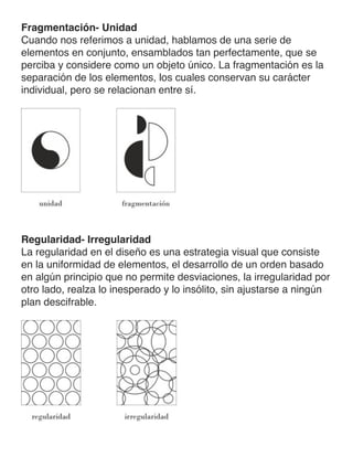 Fragmentación- Unidad
Cuando nos referimos a unidad, hablamos de una serie de
elementos en conjunto, ensamblados tan perfectamente, que se
perciba y considere como un objeto único. La fragmentación es la
separación de los elementos, los cuales conservan su carácter
individual, pero se relacionan entre sí.
Regularidad- Irregularidad
La regularidad en el diseño es una estrategia visual que consiste
en la uniformidad de elementos, el desarrollo de un orden basado
en algún principio que no permite desviaciones, la irregularidad por
otro lado, realza lo inesperado y lo insólito, sin ajustarse a ningún
plan descifrable.
 