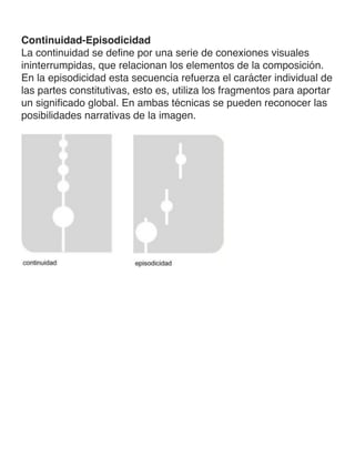 Continuidad-Episodicidad
La continuidad se define por una serie de conexiones visuales
ininterrumpidas, que relacionan los elementos de la composición.
En la episodicidad esta secuencia refuerza el carácter individual de
las partes constitutivas, esto es, utiliza los fragmentos para aportar
un significado global. En ambas técnicas se pueden reconocer las
posibilidades narrativas de la imagen.
	
 