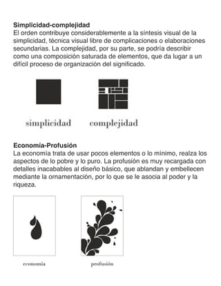Simplicidad-complejidad
El orden contribuye considerablemente a la síntesis visual de la
simplicidad, técnica visual libre de complicaciones o elaboraciones
secundarias. La complejidad, por su parte, se podría describir
como una composición saturada de elementos, que da lugar a un
difícil proceso de organización del significado.
Economía-Profusión
La economía trata de usar pocos elementos o lo mínimo, realza los
aspectos de lo pobre y lo puro. La profusión es muy recargada con
detalles inacabables al diseño básico, que ablandan y embellecen
mediante la ornamentación, por lo que se le asocia al poder y la
riqueza.
 