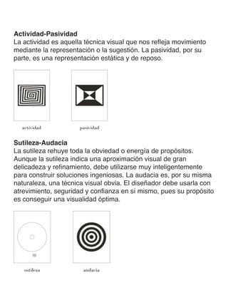 Actividad-Pasividad
La actividad es aquella técnica visual que nos refleja movimiento
mediante la representación o la sugestión. La pasividad, por su
parte, es una representación estática y de reposo.
Sutileza-Audacia
La sutileza rehuye toda la obviedad o energía de propósitos.
Aunque la sutileza indica una aproximación visual de gran
delicadeza y refinamiento, debe utilizarse muy inteligentemente
para construir soluciones ingeniosas. La audacia es, por su misma
naturaleza, una técnica visual obvia. El diseñador debe usarla con
atrevimiento, seguridad y confianza en sí mismo, pues su propósito
es conseguir una visualidad óptima.
 