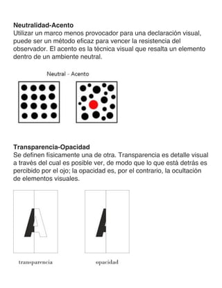 Neutralidad-Acento
Utilizar un marco menos provocador para una declaración visual,
puede ser un método eficaz para vencer la resistencia del
observador. El acento es la técnica visual que resalta un elemento
dentro de un ambiente neutral.
Transparencia-Opacidad
Se definen físicamente una de otra. Transparencia es detalle visual
a través del cual es posible ver, de modo que lo que está detrás es
percibido por el ojo; la opacidad es, por el contrario, la ocultación
de elementos visuales.
 