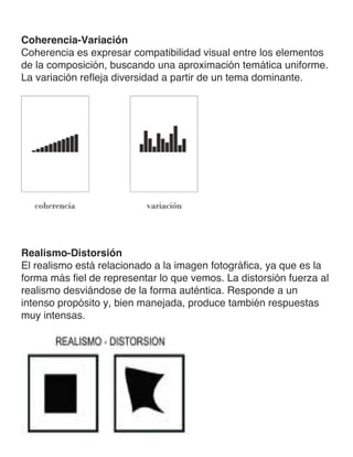 Coherencia-Variación
Coherencia es expresar compatibilidad visual entre los elementos
de la composición, buscando una aproximación temática uniforme.
La variación refleja diversidad a partir de un tema dominante.
Realismo-Distorsión
El realismo está relacionado a la imagen fotográfica, ya que es la
forma más fiel de representar lo que vemos. La distorsión fuerza al
realismo desviándose de la forma auténtica. Responde a un
intenso propósito y, bien manejada, produce también respuestas
muy intensas.
 