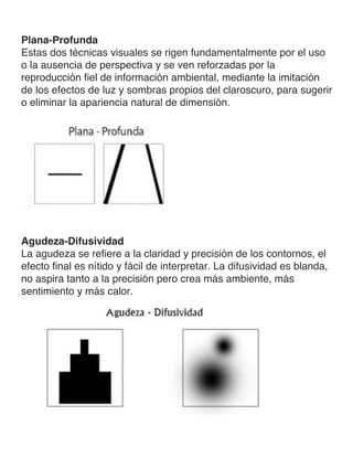 Plana-Profunda
Estas dos técnicas visuales se rigen fundamentalmente por el uso
o la ausencia de perspectiva y se ven reforzadas por la
reproducción fiel de información ambiental, mediante la imitación
de los efectos de luz y sombras propios del claroscuro, para sugerir
o eliminar la apariencia natural de dimensión.
Agudeza-Difusividad
La agudeza se refiere a la claridad y precisión de los contornos, el
efecto final es nítido y fácil de interpretar. La difusividad es blanda,
no aspira tanto a la precisión pero crea más ambiente, más
sentimiento y más calor.
 