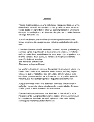 Desarrollo

Técnica de comunicación, en una materia que nos aporta, ideas con un fin
determinado, transmitir información concreta; y traducirla a una necesidad
básica, desde que aprendemos a leer y a escribir practicamos un conjunto
de reglas y normal aplicado al intercambio de opiniones y criterios, llevando
a lo largo de nuestra vida
Aun así actualmente, me di cuenta que me falta por conocer muchas
formas o maneras de expresarme, que no había prestado atención, entre
ellos:
Como estructurar un párrafo: atreves de un cuento, aprendí que las reglas, ,
normas y signos de puntuación le dan intención, la emoción, el misterio o
en fin el interés de un expresión escrita, unida a una oratoria que la da vida,
la forma y el calor de un cuenta, su narración e interpretación será la
atracción de lo que se quiere.
-Los medios de comunicación.
-Normas de un intercambio oral.
Me aportan estrategia en momento de expresarme, amplían mi criterio y mi
intención de comunicarme, realmente es una materia, versátil y de gran
utilidad, ya que se necesita de este aprendizaje para mi futuro, y como
estudiante, prestar mas atención en lo que escribo, lo que leo, y como lo
transmito, que medio utilizare para que llegue la dicha información.
Aunque quedamos cortos, esta materia de técnica de comunicación es
profunda y con amplio criterio, siendo nuestra profesora la Lic. Consuelo
Franco que es nuestra facilitadora en esta materia.
En este trimestre aprendimos a usar técnica en la comunicación, en la
interacción entre sí, expresando diferentes tipos de criterios, opiniones, en
la formación que se quieres transmitir; aplicando como base, reglas y
normas para obtener resultado determinado.

 