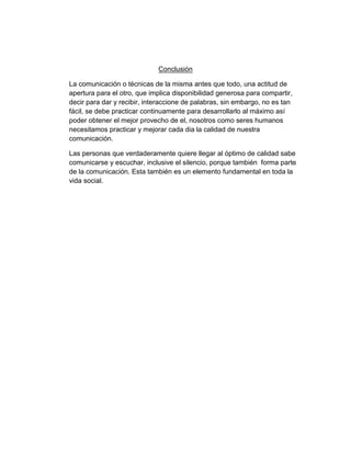 Conclusión
La comunicación o técnicas de la misma antes que todo, una actitud de
apertura para el otro, que implica disponibilidad generosa para compartir,
decir para dar y recibir, interaccione de palabras, sin embargo, no es tan
fácil, se debe practicar continuamente para desarrollarlo al máximo así
poder obtener el mejor provecho de el, nosotros como seres humanos
necesitamos practicar y mejorar cada dia la calidad de nuestra
comunicación.
Las personas que verdaderamente quiere llegar al óptimo de calidad sabe
comunicarse y escuchar, inclusive el silencio, porque también forma parte
de la comunicación. Esta también es un elemento fundamental en toda la
vida social.

 