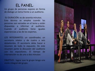 EL PANEL:
Un grupo de personas expone en forma
de dialogo un tema frente a un auditorio.
SU DURACIÓN: es de sesenta minutos.
Esta técnica se emplea cuando las
personas son versadas en el tema y están
dispuestas a informar al auditorio.
Cuando el auditorio tiene iguales
experiencias a las de los expertos.

LOS INTEGRANTES: un coordinador, un
secretario relator y de cuatro a seis
debatientes. El secretario debe hacer e
resumen de todo lo expuesto. De este
resumen parte la discusión del auditorio
con los expositores. El tiempo de
intervención es de uno a dos minutos
OBJETIVO: lograr que le grupo tenga una
visión integral del grupo.

 