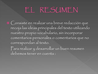  Consiste en realizar una breve redacción que
recoja las ideas principales del texto utilizando
nuestro propio vocabulario, sin incorporar
comentarios personales o comentarios que no
correspondan al texto.
Para realizar y desarrollar un buen resumen
debemos tener en cuenta :
 