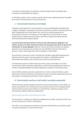 5.	Analizar	cuánto	tiempo	escuchamos	y	cuánto	tiempo	somos	escuchados	para	
aumentar	la	receptividad	y	el	impacto.	
6.	Identificar	cuánto,	cómo,	cuando	y	donde	intervenimos,	además	observar	la	calidad	
de	nuestras	intervenciones	en	las	conversaciones.	
3. Comunicación	Asertiva	en	el	trabajo	
Trabajar	la	asertividad	en	la	comunicación	es	una	de	las	habilidades	deseables	para	
cualquier	trabajador,	sobretodo,	en	las	áreas	comerciales,	donde	la	comunicación	es	el	
pilar	fundamentar	de	la	tarea	laboral.	Así,	una	de	las	muchas	ventajas	de	la	
comunicación	asertiva	en	el	trabajo	y	en	los	negocios	es	la	creación	de	un	clima	
propicio	para	la	representación	de	ideas,	opiniones	y	respeto	que	optimizará	las	
relaciones	dentro	del	contexto	laboral.	
La	comunicación	de	tipo	asertivo	es	la	forma	más	adecuada	para	dirigirnos	a	un	
cliente,	ya	que	es	la	mejor	manera	de	expresar	lo	que	queremos	decir	sin	que	el	otro	
interlocutor	se	sienta	agredido.	Además,	comunicar	de	forma	asertiva	nos	ayuda	a	
potenciar	que	el	mensaje	sea	asumido	con	más	facilidad	y	de	forma	más	clara	y	
precisa,	sin	que	nadie	tenga	que	sentirse	evaluado,	o	amenazado.	
De	esta	forma,	comunicar	nuestro	mensaje	con	claridad	y	seguridad	respetando	los	
derechos	del	otro,	genera	una	percepción	de	respeto	y	credibilidad	ante	las	
indicaciones	que	vamos	a	dar	al	cliente	con	el	que	nos	comuniquemos.	
Es	importante	conocer	la	información	que	vamos	a	dar	y	cómo	darla.	Una	mala	
comunicación	sobre	resultados,	diagnóstico	o	tratamientos	puede	generar	dudas	en	
cuanto	a	la	profesionalidad	con	la	que	trabajamos	y	sesgaría	el	resto	del	proceso.	
Que	el	cliente	perciba	una	buena	autoestima	en	nuestro	comportamiento	cuando	
expresamos	nuestras	opiniones	es	esencial	para	que	se	muestre	cooperativo	y	que	nos	
comunique	sus	propios	pensamientos,	dudas	u	opiniones.	
4. Comunicación	asertiva	a	nivel	verbal,	no	verbal	y	paraverbal	
Dentro	del	estilo	asertivo	podemos	encontrar	varias	características	a	nivel	verbal,	no	
verbal	y	paraverbal.	Así,	el	manejo	de	la	comunicación	asertiva	en	el	lenguaje	verbal	
utiliza	la	primera	persona	para	referirse	a	sentimientos,	opiniones	propias	y	otras	
fórmulas	para	expresar	ideas	de	colaboración.	
Comunicación	asertiva	en	la	conducta	no	verbal	
En	este	estilo,	la	conducta	no	verbal	que	adoptemos	va	a	influir	mucho	en	la	forma	en	
la	que	el	cliente	va	a	recibir	la	información.	
Para	ello,	es	muy	importante	mantener	el	contacto	visual	directo	con	el	cliente,	tener	
una	postura	erguida	y	no	mostrarnos	tensos.	
 