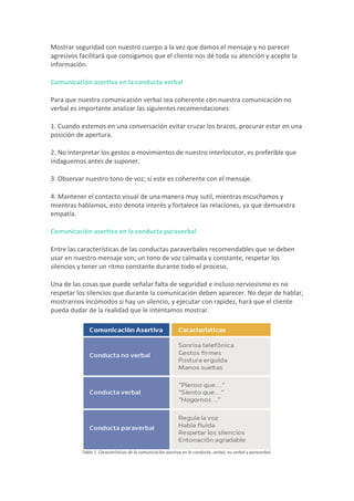 Mostrar	seguridad	con	nuestro	cuerpo	a	la	vez	que	damos	el	mensaje	y	no	parecer	
agresivos	facilitará	que	consigamos	que	el	cliente	nos	dé	toda	su	atención	y	acepte	la	
información.	
Comunicación	asertiva	en	la	conducta	verbal	
Para	que	nuestra	comunicación	verbal	sea	coherente	con	nuestra	comunicación	no	
verbal	es	importante	analizar	las	siguientes	recomendaciones:	
1.	Cuando	estemos	en	una	conversación	evitar	cruzar	los	brazos,	procurar	estar	en	una	
posición	de	apertura.	
2.	No	interpretar	los	gestos	o	movimientos	de	nuestro	interlocutor,	es	preferible	que	
indaguemos	antes	de	suponer.	
3.	Observar	nuestro	tono	de	voz;	si	este	es	coherente	con	el	mensaje.	
4.	Mantener	el	contacto	visual	de	una	manera	muy	sutil,	mientras	escuchamos	y	
mientras	hablamos,	esto	denota	interés	y	fortalece	las	relaciones,	ya	que	demuestra	
empatía.	
Comunicación	asertiva	en	la	conducta	paraverbal	
Entre	las	características	de	las	conductas	paraverbales	recomendables	que	se	deben	
usar	en	nuestro	mensaje	son;	un	tono	de	voz	calmada	y	constante,	respetar	los	
silencios	y	tener	un	ritmo	constante	durante	todo	el	proceso.	
Una	de	las	cosas	que	puede	señalar	falta	de	seguridad	e	incluso	nerviosismo	es	no	
respetar	los	silencios	que	durante	la	comunicación	deben	aparecer.	No	dejar	de	hablar,	
mostrarnos	incómodos	si	hay	un	silencio,	y	ejecutar	con	rapidez,	hará	que	el	cliente	
pueda	dudar	de	la	realidad	que	le	intentamos	mostrar.	
	
																													Tabla	1.	Características	de	la	comunicación	asertiva	en	la	conducta,	verbal,	no	verbal	y	paraverbal.	
 