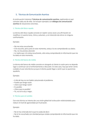 5. Técnicas	de	Comunicación	Asertiva	
A	continuación	tratamos	7	técnicas	de	comunicación	asertiva,	explicando	en	qué	
consiste	cada	una	de	ellas.	Se	incluyen	ejemplos	con	diálogos	de	comunicación	
asertiva	de	situaciones	concretas.	
1.	Técnica	del	disco	rayado	
La	técnica	del	disco	rayado	consiste	en	repetir	varias	veces	una	afirmación	sin	
modificar	ni	nuestro	tono,	ritmo	y	volumen,	y	sin	intención	de	entrar	en	ninguna	
confrontación.	
Ejemplo:	
–	No	me	estas	escuchando.	
–	Sí	le	escucho,	pero	justo	en	este	momento,	estoy	a	la	vez	comprobando	sus	datos.	
–	No,	no	me	prestas	atención	
–	Le	repito	que	si	le	estoy	escuchando,	sólo	estoy	comprobando	la	información	que	me	
ha	dado	en	este	momento.	
2.	Técnica	del	banco	de	niebla	
La	técnica	del	banco	de	niebla	consiste	en	otorgarle	al	cliente	la	razón	pero	no	dejando	
lugar	a	continuar	con	el	enfrentamiento	o	discusión.	En	este	caso,	hay	que	tener	cierto	
cuidado	al	usar	esta	técnica	ya	que	el	cliente	puede	llegar	a	sentir	que	no	queremos	
ayudarlo.	
Ejemplo:	
–	A	día	de	hoy	no	me	habéis	solucionado	el	problema.	
–	Puede	que	tenga	razón.	
–	¡Claro	que	tengo	razón!	
–	Es	posible.	
–	¡Claro	que	es	posible!	
–	Ya,	no	se	lo	voy	a	negar.	
3.	Técnica	para	el	cambio	
Con	esta	técnica	se	intenta	dar	una	visión	global	de	la	discusión	relativizándola	para	
reducir	el	nivel	de	agresividad	y/o	frustración.	
Ejemplo:	
–	No	te	has	enterado	de	lo	que	te	acabo	de	decir.	
–	No	le	he	escuchado	con	claridad	porque	estaba	comprobando	la	información	que	me	
ha	dado.	
 
