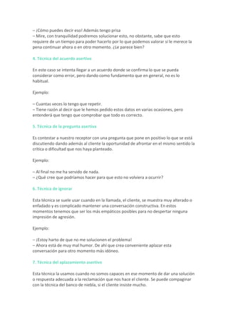 –	¡Cómo	puedes	decir	eso!	Además	tengo	prisa	
–	Mire,	con	tranquilidad	podremos	solucionar	esto,	no	obstante,	sabe	que	esto	
requiere	de	un	tiempo	para	poder	hacerlo	por	lo	que	podemos	valorar	si	le	merece	la	
pena	continuar	ahora	o	en	otro	momento.	¿Le	parece	bien?	
4.	Técnica	del	acuerdo	asertivo	
En	este	caso	se	intenta	llegar	a	un	acuerdo	donde	se	confirma	lo	que	se	pueda	
considerar	como	error,	pero	dando	como	fundamento	que	en	general,	no	es	lo	
habitual.	
Ejemplo:	
–	Cuantas	veces	lo	tengo	que	repetir.	
–	Tiene	razón	al	decir	que	le	hemos	pedido	estos	datos	en	varias	ocasiones,	pero	
entenderá	que	tengo	que	comprobar	que	todo	es	correcto.	
5.	Técnica	de	la	pregunta	asertiva	
Es	contestar	a	nuestro	receptor	con	una	pregunta	que	pone	en	positivo	lo	que	se	está	
discutiendo	dando	además	al	cliente	la	oportunidad	de	afrontar	en	el	mismo	sentido	la	
crítica	o	dificultad	que	nos	haya	planteado.	
Ejemplo:	
–	Al	final	no	me	ha	servido	de	nada.	
–	¿Qué	cree	que	podríamos	hacer	para	que	esto	no	volviera	a	ocurrir?	
6.	Técnica	de	ignorar	
Esta	técnica	se	suele	usar	cuando	en	la	llamada,	el	cliente,	se	muestra	muy	alterado	o	
enfadado	y	es	complicado	mantener	una	conversación	constructiva.	En	estos	
momentos	tenemos	que	ser	los	más	empáticos	posibles	para	no	despertar	ninguna	
impresión	de	agresión.	
Ejemplo:	
–	¡Estoy	harto	de	que	no	me	solucionen	el	problema!	
–	Ahora	está	de	muy	mal	humor.	De	ahí	que	crea	conveniente	aplazar	esta	
conversación	para	otro	momento	más	idóneo.	
7.	Técnica	del	aplazamiento	asertivo	
Esta	técnica	la	usamos	cuando	no	somos	capaces	en	ese	momento	de	dar	una	solución	
o	respuesta	adecuada	a	la	reclamación	que	nos	hace	el	cliente.	Se	puede	compaginar	
con	la	técnica	del	banco	de	niebla,	si	el	cliente	insiste	mucho.	
 