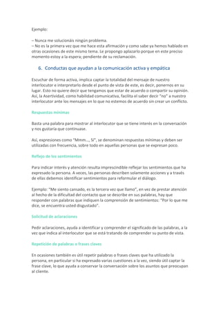 Ejemplo:	
–	Nunca	me	solucionáis	ningún	problema.	
–	No	es	la	primera	vez	que	me	hace	esta	afirmación	y	como	sabe	ya	hemos	hablado	en	
otras	ocasiones	de	este	mismo	tema.	Le	propongo	aplazarlo	porque	en	este	preciso	
momento	estoy	a	la	espera;	pendiente	de	su	reclamación.	
6. Conductas	que	ayudan	a	la	comunicación	activa	y	empática	
Escuchar	de	forma	activa,	implica	captar	la	totalidad	del	mensaje	de	nuestro	
interlocutor	e	interpretarlo	desde	el	punto	de	vista	de	este,	es	decir,	ponernos	en	su	
lugar.	Esto	no	quiere	decir	que	tengamos	que	estar	de	acuerdo	o	compartir	su	opinión.	
Así,	la	Asertividad,	como	habilidad	comunicativa,	facilita	el	saber	decir	“no”	a	nuestro	
interlocutor	ante	los	mensajes	en	lo	que	no	estemos	de	acuerdo	sin	crear	un	conflicto.	
Respuestas	mínimas	
Basta	una	palabra	para	mostrar	al	interlocutor	que	se	tiene	interés	en	la	conversación	
y	nos	gustaría	que	continuase.	
Así,	expresiones	como	“Mmm…,	Sí”,	se	denominan	respuestas	mínimas	y	deben	ser	
utilizadas	con	frecuencia,	sobre	todo	en	aquellas	personas	que	se	expresan	poco.	
Reflejo	de	los	sentimientos	
Para	indicar	interés	y	atención	resulta	imprescindible	reflejar	los	sentimientos	que	ha	
expresado	la	persona.	A	veces,	las	personas	describen	solamente	acciones	y	a	través	
de	ellas	debemos	identificar	sentimientos	para	reformular	el	diálogo.	
Ejemplo:	“Me	siento	cansado,	es	la	tercera	vez	que	llamo”,	en	vez	de	prestar	atención	
al	hecho	de	la	dificultad	del	contacto	que	se	describe	en	sus	palabras,	hay	que	
responder	con	palabras	que	indiquen	la	comprensión	de	sentimientos:	“Por	lo	que	me	
dice,	se	encuentra	usted	disgustado”.	
Solicitud	de	aclaraciones	
Pedir	aclaraciones,	ayuda	a	identificar	y	comprender	el	significado	de	las	palabras,	a	la	
vez	que	indica	al	interlocutor	que	se	está	tratando	de	comprender	su	punto	de	vista.	
Repetición	de	palabras	o	frases	claves	
En	ocasiones	también	es	útil	repetir	palabras	o	frases	claves	que	ha	utilizado	la	
persona,	en	particular	si	ha	expresado	varias	cuestiones	a	la	vez,	siendo	útil	captar	la	
frase	clave,	lo	que	ayuda	a	conservar	la	conversación	sobre	los	asuntos	que	preocupan	
al	cliente.	
 