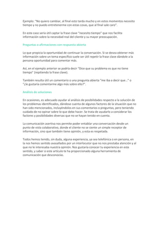 Ejemplo:	“No	quiero	cambiar,	al	final	esto	tarda	mucho	y	en	estos	momentos	necesito	
tiempo	y	no	puedo	entretenerme	con	estas	cosas,	que	al	final	sale	caro”.	
En	este	caso	sería	útil	captar	la	frase	clave	“necesito	tiempo”	que	nos	facilita	
información	sobre	la	necesidad	real	del	cliente	y	su	mayor	preocupación.	
Preguntas	o	afirmaciones	con	respuesta	abierta	
Lo	que	propicia	la	oportunidad	de	continuar	la	conversación.	Si	se	desea	obtener	más	
información	sobre	un	tema	específico	suele	ser	útil	repetir	la	frase	clave	dándole	a	la	
persona	oportunidad	para	comentar	más.	
Así,	en	el	ejemplo	anterior	se	podría	decir	“Dice	que	su	problema	es	que	no	tiene	
tiempo”	(repitiendo	la	frase	clave).	
También	resulta	útil	un	comentario	o	una	pregunta	abierta	“me	iba	a	decir	que…”	o	
“¿le	gustaría	comentarme	algo	más	sobre	ello?”.	
Análisis	de	soluciones	
En	ocasiones,	es	adecuado	ayudar	al	análisis	de	posibilidades	respecto	a	la	solución	de	
los	problemas	identificados,	dándose	cuenta	de	algunos	factores	de	la	situación	que	no	
han	sido	mencionados,	incluyéndolos	en	sus	comentarios	o	preguntas,	pero	teniendo	
cuidado	de	no	opinar	sobre	lo	que	debe	hacer.	Se	trata	de	ayudarlo	a	considerar	los	
factores	y	posibilidades	diversas	que	no	se	hayan	tenido	en	cuenta.	
La	comunicación	asertiva	nos	permite	poder	entablar	una	conversación	desde	un	
punto	de	vista	colaborativo,	donde	el	cliente	no	se	siente	un	simple	receptor	de	
información,	sino	que	también	tiene	opinión,	y	esta	es	respetada.	
Todos	hemos	tenido,	sin	duda,	alguna	experiencia,	ya	sea	telefónica	o	en	persona,	en	
la	nos	hemos	sentido	avasallados	por	un	interlocutor	que	no	nos	prestaba	atención	y	al	
que	no	le	interesaba	nuestra	opinión.	Nos	gustaría	conocer	tu	experiencia	en	este	
sentido,	y	saber	si	este	artículo	te	ha	proporcionado	alguna	herramienta	de	
comunicación	que	desconocías.	
	
 