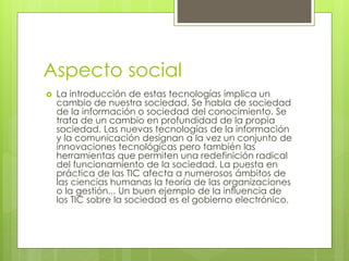 Aspecto social 
 La introducción de estas tecnologías implica un 
cambio de nuestra sociedad. Se habla de sociedad 
de la información o sociedad del conocimiento. Se 
trata de un cambio en profundidad de la propia 
sociedad. Las nuevas tecnologías de la información 
y la comunicación designan a la vez un conjunto de 
innovaciones tecnológicas pero también las 
herramientas que permiten una redefinición radical 
del funcionamiento de la sociedad. La puesta en 
práctica de las TIC afecta a numerosos ámbitos de 
las ciencias humanas la teoría de las organizaciones 
o la gestión... Un buen ejemplo de la influencia de 
los TIC sobre la sociedad es el gobierno electrónico. 
 