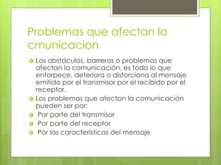 Problemas que afectan la 
cmunicacion 
 Los obstáculos, barreras o problemas que 
afectan la comunicación, es todo lo que 
entorpece, deteriora o distorciona al mensaje 
emitido por el transmisor por el recibido por el 
receptor. 
 Los problemas que afectan la comunicación 
pueden ser por: 
 Por parte del transmisor 
 Por parte del receptor 
 Por las características del mensaje 
 