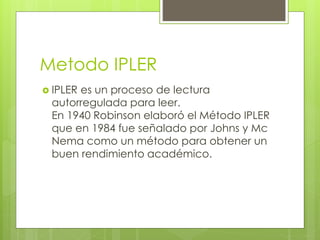 Metodo IPLER 
 IPLER es un proceso de lectura 
autorregulada para leer. 
En 1940 Robinson elaboró el Método IPLER 
que en 1984 fue señalado por Johns y Mc 
Nema como un método para obtener un 
buen rendimiento académico. 
 