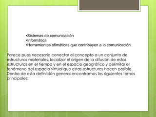 •Sistemas de comunicación 
•Informática 
•Herramientas ofimáticas que contribuyen a la comunicación 
Parece pues necesario conectar el concepto a un conjunto de 
estructuras materiales, localizar el origen de la difusión de estas 
estructuras en el tiempo y en el espacio geográfico y delimitar el 
fenómeno del espacio virtual que estas estructuras hacen posible. 
Dentro de esta definición general encontramos los siguientes temas 
principales: 
 