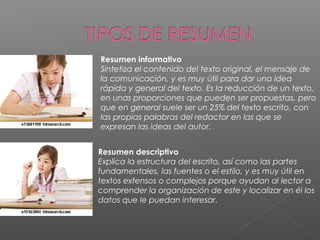 Resumen informativo
Sintetiza el contenido del texto original, el mensaje de
la comunicación, y es muy útil para dar una idea
rápida y general del texto. Es la reducción de un texto,
en unas proporciones que pueden ser propuestas, pero
que en general suele ser un 25% del texto escrito, con
las propias palabras del redactor en las que se
expresan las ideas del autor.
Resumen descriptivo
Explica la estructura del escrito, así como las partes
fundamentales, las fuentes o el estilo, y es muy útil en
textos extensos o complejos porque ayudan al lector a
comprender la organización de este y localizar en él los
datos que le puedan interesar.
 