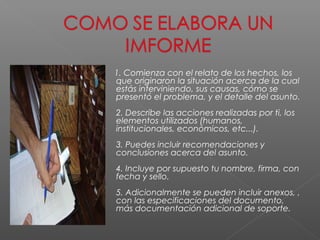 1. Comienza con el relato de los hechos, los
que originaron la situación acerca de la cual
estás interviniendo, sus causas, cómo se
presentó el problema, y el detalle del asunto.
2. Describe las acciones realizadas por ti, los
elementos utilizados (humanos,
institucionales, económicos, etc...).
3. Puedes incluir recomendaciones y
conclusiones acerca del asunto.
4. Incluye por supuesto tu nombre, firma, con
fecha y sello.
5. Adicionalmente se pueden incluir anexos, ,
con las especificaciones del documento,
más documentación adicional de soporte.
 