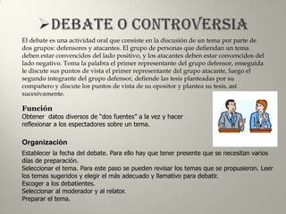 El debate es una actividad oral que consiste en la discusión de un tema por parte de
dos grupos: defensores y atacantes. El grupo de personas que defiendan un tema
deben estar convencidos del lado positivo, y los atacantes deben estar convencidos del
lado negativo. Toma la palabra el primer representante del grupo defensor, enseguida
le discute sus puntos de vista el primer representante del grupo atacante, luego el
segundo integrante del grupo defensor, defiende las tesis planteadas por su
compañero y discute los puntos de vista de su opositor y plantea su tesis, así
sucesivamente.

Función
Obtener datos diversos de “dos fuentes” a la vez y hacer
reflexionar a los espectadores sobre un tema.

Organización
Establecer la fecha del debate. Para ello hay que tener presente que se necesitan varios
días de preparación.
Seleccionar el tema. Para este paso se pueden revisar los temas que se propusieron. Leer
los temas sugeridos y elegir el más adecuado y llamativo para debatir.
Escoger a los debatientes.
Seleccionar al moderador y al relator.
Preparar el tema.
 