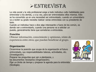 La vida social y la vida profesional exige a todo individuo culto habilidades para
entrevistar a los demás, y a su vez, para ser entrevistados ellos mismos. Esto
se ha convertido ya en una necesidad ser entrevistado; cuando un universitario
va a recibir su grado necesita realizar varias entrevistas con su presidente de
tesis.
Cuando un individuo hace o dice algo interesante o fuera de los común, os
demás van a entrevistarlo, cuando una persona va a solicitar un
puesto, generalmente tiene que someterse a entrevistas.
Función
Obtener información, conocimiento y opiniones, relato de
experiencia entre otros; que puedan beneficiar al grupo.

Organización
Determinar la posición que ocupa de la organización el futuro
entrevistado, sus responsabilidades básicas, actividades, etc.
(Investigación).
Preparar las preguntas que van a plantearse, y
los documentos necesarios (Organización).
Fijar un límite de tiempo y preparar la agenda para la entrevista.
(Sicología).
 