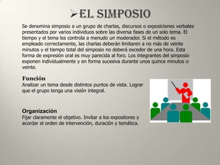 Se denomina simposio a un grupo de charlas, discursos o exposiciones verbales
presentados por varios individuos sobre las diversa fases de un solo tema. El
tiempo y el tema los controla a menudo un moderador. Si el método es
empleado correctamente, las charlas deberán limitaren a no más de veinte
minutos y el tiempo total del simposio no deberá exceder de una hora. Esta
forma de expresión oral es muy parecida al foro. Los integrantes del simposio
exponen individualmente y en forma sucesiva durante unos quince minutos o
veinte.

Función
Analizar un tema desde distintos puntos de vista. Lograr
que el grupo tenga una visión integral.



Organización
Fijar claramente el objetivo. Invitar a los expositores y
acordar el orden de intervención, duración y temática.
 