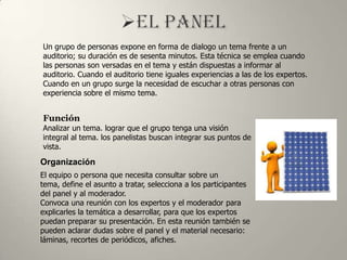 Un grupo de personas expone en forma de dialogo un tema frente a un
auditorio; su duración es de sesenta minutos. Esta técnica se emplea cuando
las personas son versadas en el tema y están dispuestas a informar al
auditorio. Cuando el auditorio tiene iguales experiencias a las de los expertos.
Cuando en un grupo surge la necesidad de escuchar a otras personas con
experiencia sobre el mismo tema.


Función
Analizar un tema. lograr que el grupo tenga una visión
integral al tema. los panelistas buscan integrar sus puntos de
vista.

Organización
El equipo o persona que necesita consultar sobre un
tema, define el asunto a tratar, selecciona a los participantes
del panel y al moderador.
Convoca una reunión con los expertos y el moderador para
explicarles la temática a desarrollar, para que los expertos
puedan preparar su presentación. En esta reunión también se
pueden aclarar dudas sobre el panel y el material necesario:
láminas, recortes de periódicos, afiches.
 