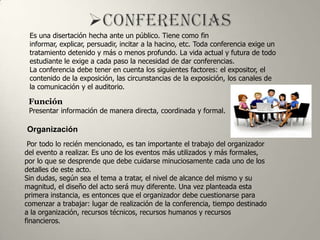 Es una disertación hecha ante un público. Tiene como fin
 informar, explicar, persuadir, incitar a la hacino, etc. Toda conferencia exige un
 tratamiento detenido y más o menos profundo. La vida actual y futura de todo
 estudiante le exige a cada paso la necesidad de dar conferencias.
 La conferencia debe tener en cuenta los siguientes factores: el expositor, el
 contenido de la exposición, las circunstancias de la exposición, los canales de
 la comunicación y el auditorio.

 Función
 Presentar información de manera directa, coordinada y formal.

Organización
 Por todo lo recién mencionado, es tan importante el trabajo del organizador
del evento a realizar. Es uno de los eventos más utilizados y más formales,
por lo que se desprende que debe cuidarse minuciosamente cada uno de los
detalles de este acto.
Sin dudas, según sea el tema a tratar, el nivel de alcance del mismo y su
magnitud, el diseño del acto será muy diferente. Una vez planteada esta
primera instancia, es entonces que el organizador debe cuestionarse para
comenzar a trabajar: lugar de realización de la conferencia, tiempo destinado
a la organización, recursos técnicos, recursos humanos y recursos
financieros.
 