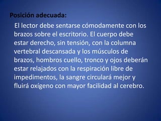 Posición adecuada:    El lector debe sentarse cómodamente con los brazos sobre el escritorio. El cuerpo debe estar derecho, sin tensión, con la columna vertebral descansada y los músculos de brazos, hombros cuello, tronco y ojos deberán estar relajados con la respiración libre de impedimentos, la sangre circulará mejor y fluirá oxígeno con mayor facilidad al cerebro.