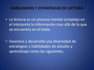 HABILIDADES Y ESTRATEGIAS DE LECTURALa lectura es un proceso mental complejo en el interpreta la información mas allá de la que se encuentra en el texto.Favorece y desarrolla una diversidad de estrategias y habilidades de estudio y aprendizaje como las siguientes. 