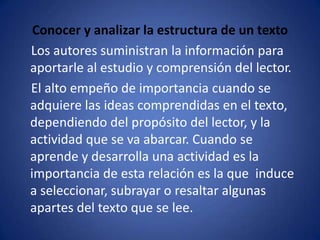 Conocer y analizar la estructura de un texto    Los autores suministran la información para aportarle al estudio y comprensión del lector.    El alto empeño de importancia cuando se adquiere las ideas comprendidas en el texto, dependiendo del propósito del lector, y la actividad que se va abarcar. Cuando se aprende y desarrolla una actividad es la importancia de esta relación es la que  induce a seleccionar, subrayar o resaltar algunas apartes del texto que se lee.