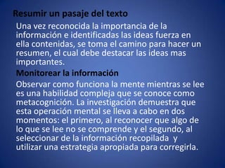 Resumir un pasaje del texto    Una vez reconocida la importancia de la información e identificadas las ideas fuerza en ella contenidas, se toma el camino para hacer un resumen, el cual debe destacar las ideas mas importantes.Monitorear la información    Observar como funciona la mente mientras se lee es una habilidad compleja que se conoce como metacognición. La investigación demuestra que esta operación mental se lleva a cabo en dos momentos: el primero, al reconocer que algo de lo que se lee no se comprende y el segundo, al seleccionar de la información recopilada  y  utilizar una estrategia apropiada para corregirla. 