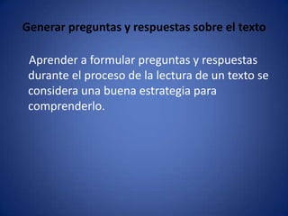 Generar preguntas y respuestas sobre el texto    Aprender a formular preguntas y respuestas durante el proceso de la lectura de un texto se considera una buena estrategia para comprenderlo. 