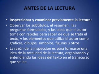 ANTES DE LA LECTURAInspeccionar y examinar previamente la lectura:Observar los subtítulos, el resumen,  las preguntas formuladas, y las ideas que el autor toma con rapidez para saber de que se trata el texto, y los elementos que utiliza el autor como graficas, dibujos, símbolos, figuras u otros.La razón de la inspección es para formarse una idea de la totalidad de la lectura, organizando y entendiendo las ideas del texto en el transcurso que se lee.