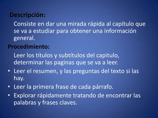Descripción:    Consiste en dar una mirada rápida al capítulo que se va a estudiar para obtener una información general.Procedimiento:    Leer los títulos y subtítulos del capitulo, determinar las paginas que se va a leer.Leer el resumen, y las preguntas del texto si las hay.Leer la primera frase de cada párrafo.Explorar rápidamente tratando de encontrar las palabras y frases claves.