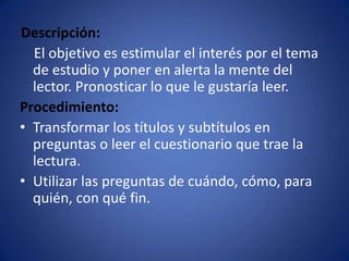 Descripción:    El objetivo es estimular el interés por el tema de estudio y poner en alerta la mente del lector. Pronosticar lo que le gustaría leer.Procedimiento:Transformar los títulos y subtítulos en preguntas o leer el cuestionario que trae la lectura.Utilizar las preguntas de cuándo, cómo, para quién, con qué fin.