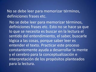 No se debe leer para memorizar términos,     definiciones frases etc.    No se debe leer para memorizar términos, definiciones frases etc. Esto no se hace ya que lo que se necesita es buscar en la lectura el sentido del entendimiento, el saber, buscarle lógica a las cosas, porque saber leer es entender el texto. Practicar este proceso constantemente ayuda a desarrollar la mente y el cerebro para la conceptualización e interpretación de los propósitos planteados para la lectura.