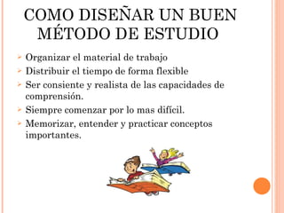COMO DISEÑAR UN BUEN MÉTODO DE ESTUDIO  Organizar el material de trabajo Distribuir el tiempo de forma flexible  Ser consiente y realista de las capacidades de comprensión. Siempre comenzar por lo mas difícil. Memorizar, entender y practicar conceptos importantes. 