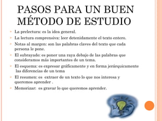 PASOS PARA UN BUEN MÉTODO DE ESTUDIO  La prelectura: es la idea general. La lectura comprensiva: leer detenidamente el texto entero. Notas al margen: son las palabras claves del texto que cada persona le pone. El subrayado: es poner una raya debajo de las palabras que consideramos más importantes de un tema. El esquema: es expresar gráficamente y en forma jerárquicamente  las diferencias de un tema El resumen: es  extraer de un texto lo que nos interesa y queremos aprender . Memorizar:  es gravar lo que queremos aprender.  